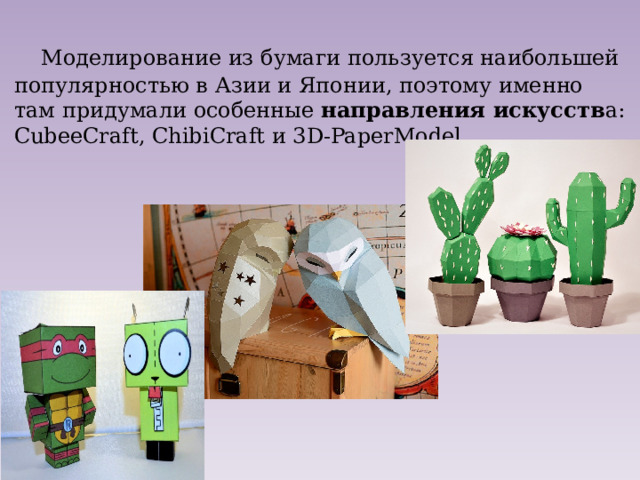 Моделирование из бумаги пользуется наибольшей популярностью в Азии и Японии, поэтому именно там придумали особенные направления искусств а: CubeeCraft, ChibiCraft и 3D-PaperModel. 
