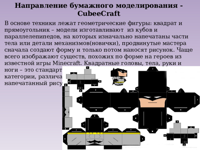 Направление бумажного моделирования - CubeeCraft В основе техники лежат геометрические фигуры: квадрат и прямоугольник – модели изготавливают из кубов и параллелепипедов, на которых изначально напечатаны части тела или детали механизмов(новички), продвинутые мастера сначала создают форму и только потом наносят рисунок. Чаще всего изображают существ, похожих по форме на героев из известной игры Minecraft. Квадратные головы, тела, руки и ноги – это стандартный шаблон для всех фигурок этой категории, различаются только дополнительные детали и напечатанный рисунок. 