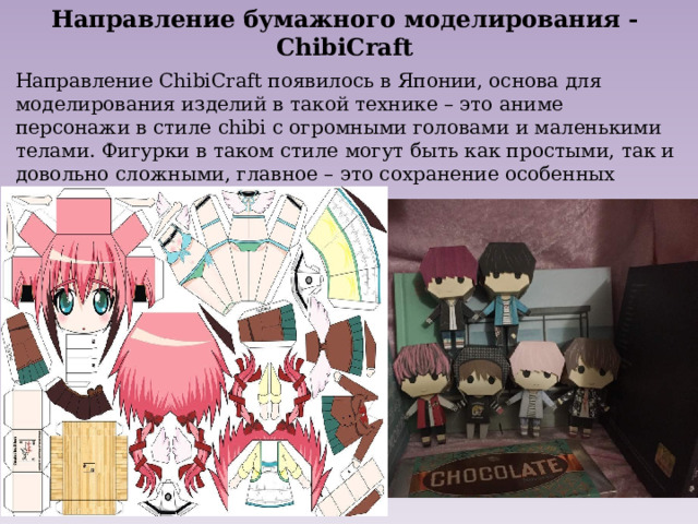 Направление бумажного моделирования - ChibiCraft Направление ChibiCraft появилось в Японии, основа для моделирования изделий в такой технике – это аниме персонажи в стиле chibi с огромными головами и маленькими телами. Фигурки в таком стиле могут быть как простыми, так и довольно сложными, главное – это сохранение особенных пропорций персонажа. 