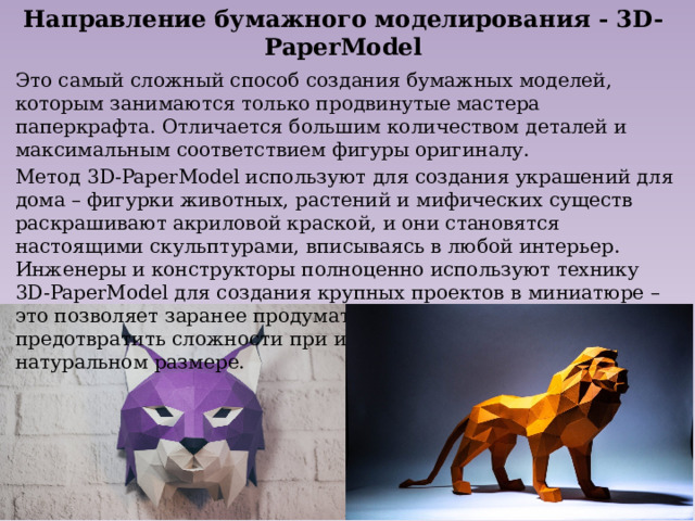 Направление бумажного моделирования - 3D-PaperModel Это самый сложный способ создания бумажных моделей, которым занимаются только продвинутые мастера паперкрафта. Отличается большим количеством деталей и максимальным соответствием фигуры оригиналу. Метод 3D-PaperModel используют для создания украшений для дома – фигурки животных, растений и мифических существ раскрашивают акриловой краской, и они становятся настоящими скульптурами, вписываясь в любой интерьер. Инженеры и конструкторы полноценно используют технику 3D-PaperModel для создания крупных проектов в миниатюре – это позволяет заранее продумать отдельные элементы и предотвратить сложности при изготовлении изделий в натуральном размере. 