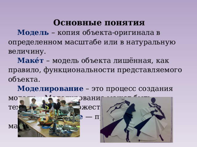 Основные понятия Модель  –  копия объекта-оригинала в определенном масштабе или в натуральную величину. Маке́т  –  модель объекта лишённая, как правило, функциональности представляемого объекта. Моделирование – это процесс создания модели. Моделирование может быть техническое и художественное Макетирование   — процесс создания макета. 