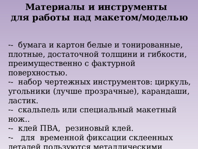 Материалы и инструменты  для работы над макетом/моделью   - бумага и картон белые и тонированные, плотные, достаточной толщини и гибкости, преимущественно с фактурной поверхностью. - набор чертежных инструментов: циркуль, угольники (лучше прозрачные), карандаши, ластик. - скальпель или специальный макетный нож.. - клей ПВА, резиновый клей. - для временной фиксации склеенных деталей пользуются металлическими грузилами, скотчем, тонкими шпильками, пинцетом.  