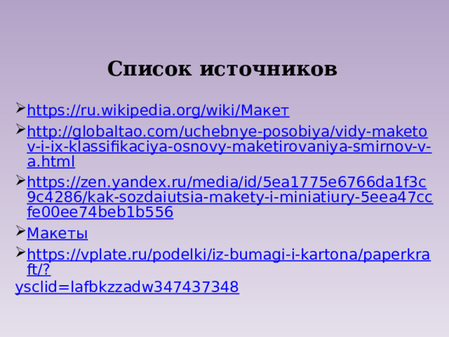 Список источников https://ru.wikipedia.org/wiki/ Макет http://globaltao.com/uchebnye-posobiya/vidy-maketov-i-ix-klassifikaciya-osnovy-maketirovaniya-smirnov-v-a.html https://zen.yandex.ru/media/id/5ea1775e6766da1f3c9c4286/kak-sozdaiutsia-makety-i-miniatiury-5eea47ccfe00ee74beb1b556 Макеты https://vplate.ru/podelki/iz-bumagi-i-kartona/paperkraft/? ysclid=lafbkzzadw347437348 