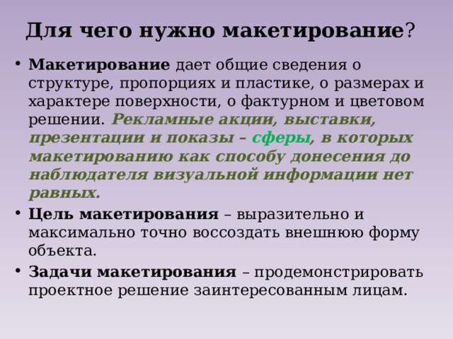 Для чего нужно  макетирование ? Макетирование дает общие сведения о структуре, пропорциях и пластике, о размерах и характере поверхности, о фактурном и цветовом решении. Рекламные акции, выставки, презентации и показы – сферы , в которых макетированию как способу донесения до наблюдателя визуальной информации нет равных. Цель макетирования – выразительно и максимально точно воссоздать внешнюю форму объекта. Задачи макетирования – продемонстрировать проектное решение заинтересованным лицам. 