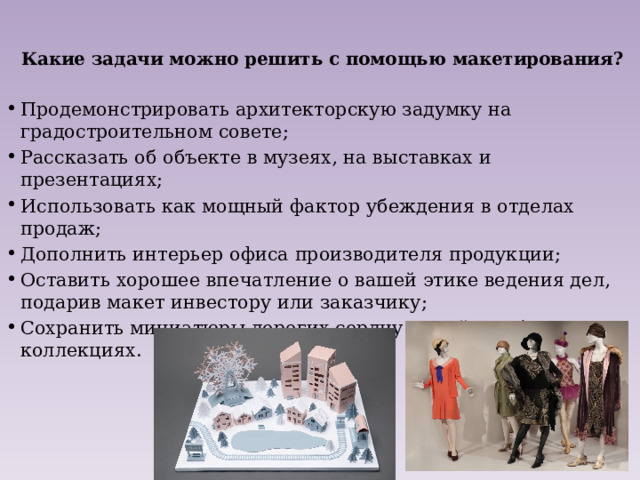  Какие задачи можно решить с помощью макетирования?   Продемонстрировать архитекторскую задумку на градостроительном совете; Рассказать об объекте в музеях, на выставках и презентациях; Использовать как мощный фактор убеждения в отделах продаж; Дополнить интерьер офиса производителя продукции; Оставить хорошее впечатление о вашей этике ведения дел, подарив макет инвестору или заказчику; Сохранить миниатюры дорогих сердцу вещей в собственных коллекциях. 