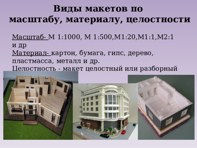 Виды макетов по масштабу, материалу, целостности Масштаб- М 1:1000, М 1:500,М1:20,М1:1,М2:1 и др Материал- картон, бумага, гипс, дерево, пластмасса, металл и др. Целостность - макет целостный или разборный 