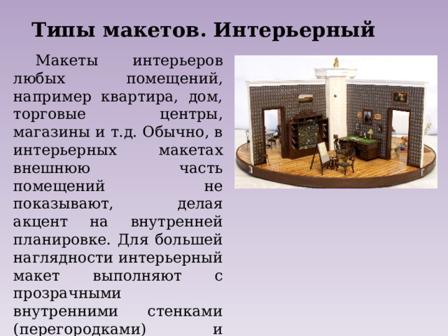 Типы макетов. Интерьерный Макеты интерьеров любых помещений, например квартира, дом, торговые центры, магазины и т.д. Обычно, в интерьерных макетах внешнюю часть помещений не показывают, делая акцент на внутренней планировке. Для большей наглядности интерьерный макет выполняют с прозрачными внутренними стенками (перегородками) и съёмным верхом, либо без крыши (без верхних перекрытий). 