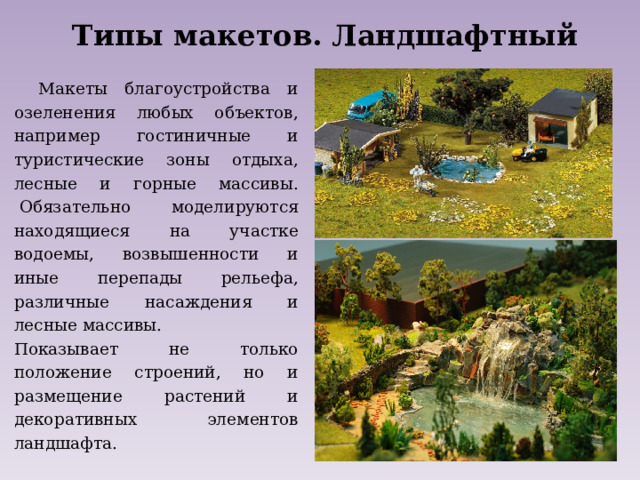 Типы макетов. Ландшафтный Макеты благоустройства и озеленения любых объектов, например гостиничные и туристические зоны отдыха, лесные и горные массивы.  Обязательно моделируются находящиеся на участке водоемы, возвышенности и иные перепады рельефа, различные насаждения и лесные массивы. Показывает не только положение строений, но и размещение растений и декоративных элементов ландшафта. 