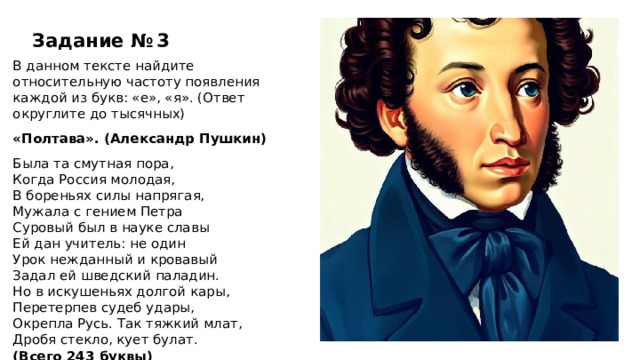 Задание № 3 В данном тексте найдите относительную частоту появления каждой из букв: «е», «я». (Ответ округлите до тысячных) «Полтава». (Александр Пушкин) Была та смутная пора, Когда Россия молодая, В бореньях силы напрягая, Мужала с гением Петра Суровый был в науке славы Ей дан учитель: не один Урок нежданный и кровавый Задал ей шведский паладин. Но в искушеньях долгой кары, Перетерпев судеб удары, Окрепла Русь. Так тяжкий млат, Дробя стекло, кует булат. (Всего 243 буквы)  