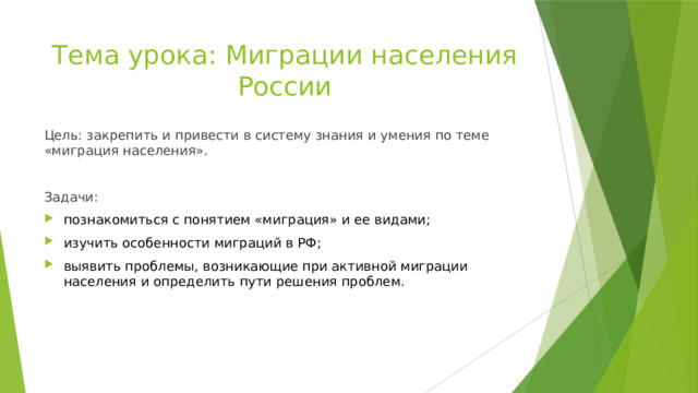 Тема урока: Миграции населения России Цель: закрепить и привести в систему знания и умения по теме «миграция населения». Задачи: познакомиться с понятием «миграция» и ее видами; изучить особенности миграций в РФ; выявить проблемы, возникающие при активной миграции населения и определить пути решения проблем. 