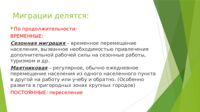Миграции делятся: По продолжительности: ВРЕМЕННЫЕ: Сезонная миграция – временное перемещение населения, вызванное необходимостью привлечения дополнительной рабочей силы на сезонные работы, туризмом и др. Маятниковая – регулярное, обычно ежедневное перемещение населения из одного населенного пункта в другой на работу или учебу и обратно. (Особенно развита в пригородных зонах крупных городов) ПОСТОЯННЫЕ: переселение 