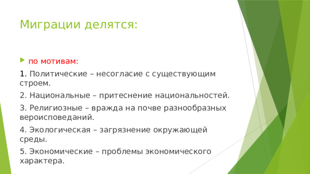Миграции делятся: по мотивам: 1. Политические – несогласие с существующим строем. 2. Национальные – притеснение национальностей. 3. Религиозные – вражда на почве разнообразных вероисповеданий. 4. Экологическая – загрязнение окружающей среды. 5. Экономические – проблемы экономического характера. 