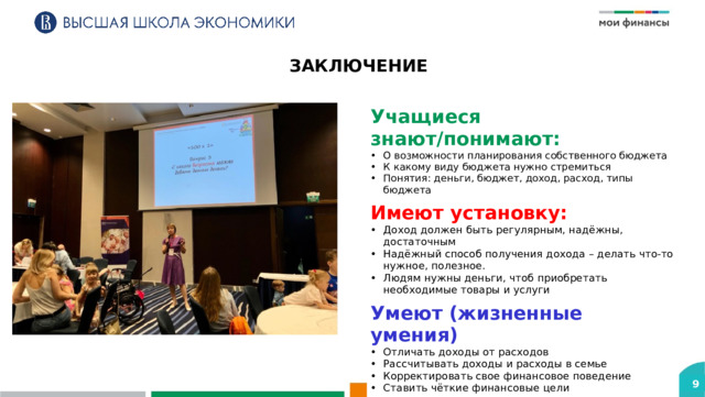 ЗАКЛЮЧЕНИЕ Учащиеся знают/понимают: О возможности планирования собственного бюджета К какому виду бюджета нужно стремиться Понятия: деньги, бюджет, доход, расход, типы бюджета Имеют установку: Доход должен быть регулярным, надёжны, достаточным Надёжный способ получения дохода – делать что-то нужное, полезное. Людям нужны деньги, чтоб приобретать необходимые товары и услуги Умеют (жизненные умения) Отличать доходы от расходов Рассчитывать доходы и расходы в семье Корректировать свое финансовое поведение Ставить чёткие финансовые цели 9 