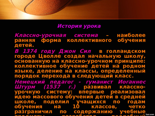 История урока Классно-урочная система  – наиболее ранняя форма коллективного обучения детей. В 1374 году Джон Сил  в голландском городе Цволле создал начальную школу, основанную на классно-урочном принципе: коллективное обучение детей на родном языке, деление на классы, определенный порядок перехода в следующий класс. Немецкий педагог - гуманист Иоганнес Штурм (1537 г.) развивал классно-урочную систему: впервые реализовал идею массового обучения детей в средней школе, поделил учащихся по годам обучения на 10 классов, четко разграничил по содержанию учебные предметы, разработал подробный учебный план. 