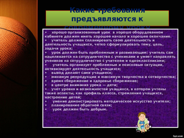 Какие требования предъявляются к современному уроку •     хорошо организованный урок  в хорошо оборудованном кабинете должен иметь хорошее начало и хорошее окончание.  •    учитель должен спланировать свою деятельность и деятельность учащихся, четко сформулировать тему, цель, задачи урока;  •    урок должен быть проблемным и развивающим: учитель сам нацеливается на сотрудничество с учениками и умеет направлять учеников на сотрудничество с учителем и одноклассниками;  •     учитель организует проблемные и поисковые ситуации, активизирует деятельность учащихся;  •    вывод делают сами учащиеся;  •    минимум репродукции и максимум творчества и сотворчества;  •    время сбережение и здоровье сбережение;  •    в центре внимания урока — дети;  •    учет уровня и возможностей учащихся, в котором учтены  такие аспекты, как профиль класса, стремление учащихся, настроение детей;  •     умение демонстрировать методическое искусство учителя;  •    планирование обратной связи;  •     урок должен быть добрым .   