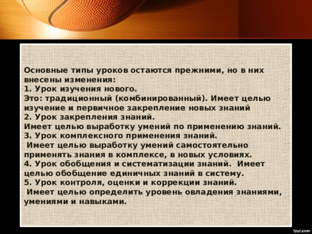 Основные типы уроков остаются прежними, но в них внесены изменения:   1. Урок изучения нового.   Это: традиционный (комбинированный). Имеет целью изучение и первичное закрепление новых знаний   2. Урок закрепления знаний.  Имеет целью выработку умений по применению знаний.   3. Урок комплексного применения знаний.  Имеет целью выработку умений самостоятельно применять знания в комплексе, в новых условиях.   4. Урок обобщения и систематизации знаний.  Имеет целью обобщение единичных знаний в систему.   5. Урок контроля, оценки и коррекции знаний.   Имеет целью определить уровень овладения знаниями, умениями и навыками.  
