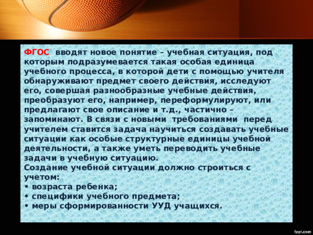 ФГОС  вводят новое понятие – учебная ситуация, под которым подразумевается такая особая единица учебного процесса, в которой дети с помощью учителя обнаруживают предмет своего действия, исследуют его, совершая разнообразные учебные действия, преобразуют его, например, переформулируют, или предлагают свое описание и т.д., частично – запоминают. В связи с новыми  требованиями  перед учителем ставится задача научиться создавать учебные ситуации как особые структурные единицы учебной деятельности, а также уметь переводить учебные задачи в учебную ситуацию.   Создание учебной ситуации должно строиться с учетом:   • возраста ребенка;  • специфики учебного предмета;  • меры сформированности УУД учащихся.    