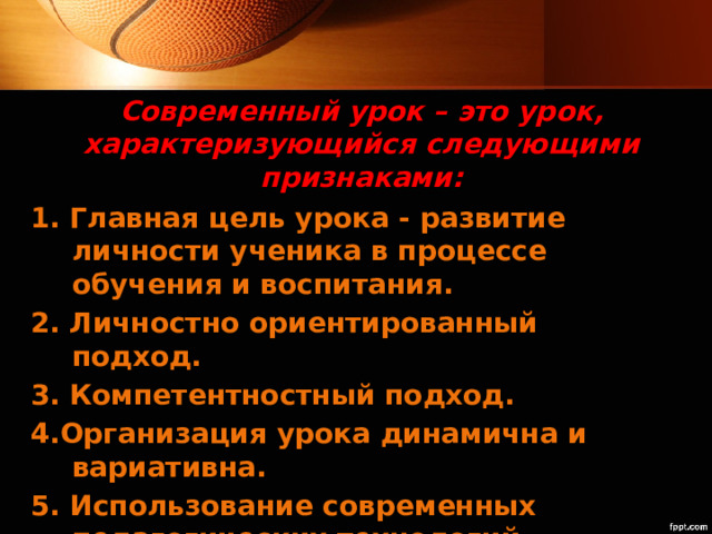 Современный урок – это урок, характеризующийся следующими признаками: 1. Главная цель урока - развитие личности ученика в процессе обучения и воспитания. 2. Личностно ориентированный подход. 3. Компетентностный подход. 4.Организация урока динамична и вариативна. 5. Использование современных педагогических технологий 