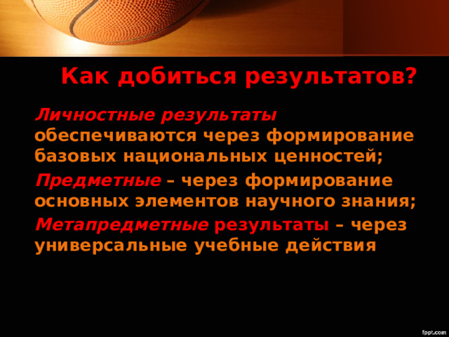 Как добиться результатов? Личностные результаты  обеспечиваются через формирование базовых национальных ценностей; Предметные – через формирование основных элементов научного знания; Метапредметные результаты  – через универсальные учебные действия 