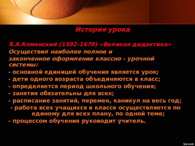 История урока Я.А.Коменский (1592-1670) «Великая дидактика» Осуществил наиболее полное и законченное оформление классно - урочной системы: - основной единицей обучения является урок; - дети одного возраста объединяются в класс; - определяется период школьного обучения; - занятия обязательны для всех; - расписание занятий, перемен, каникул на весь год;  - работа всех учащихся в классе осуществляется по единому для всех плану, по одной теме; - процессом обучения руководит учитель. 