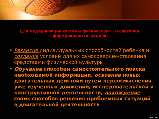 Для модернизации системы физического воспитания  формулируются   задачи:   Развитие  индивидуальных способностей ребенка и создание условий для их самосовершенствования средствами физической культуры Обучение способам самостоятельного поиска необходимой информации, освоение новых двигательных действий путем переосмысления уже изученных движений, исследовательской и конструктивной деятельности, нахождение своих способов решения проблемных ситуаций в двигательной деятельности 