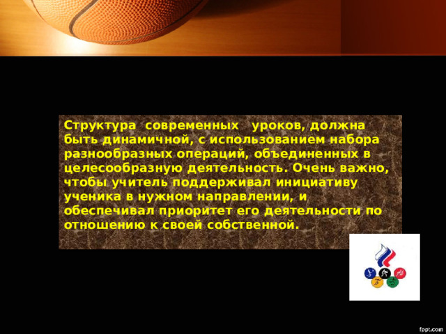 Структура  современных   уроков, должна быть динамичной, с использованием набора разнообразных операций, объединенных в целесообразную деятельность. Очень важно, чтобы учитель поддерживал инициативу ученика в нужном направлении, и обеспечивал приоритет его деятельности по отношению к своей собственной.   