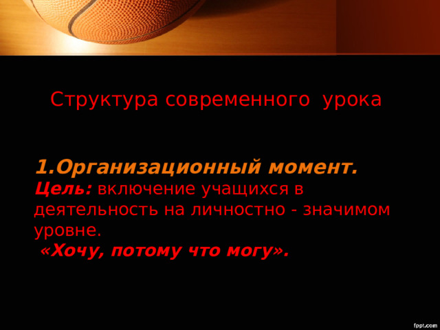 Структура современного урока   1.Организационный момент.  Цель:  включение учащихся в деятельность на личностно - значимом уровне.   «Хочу, потому что могу».   