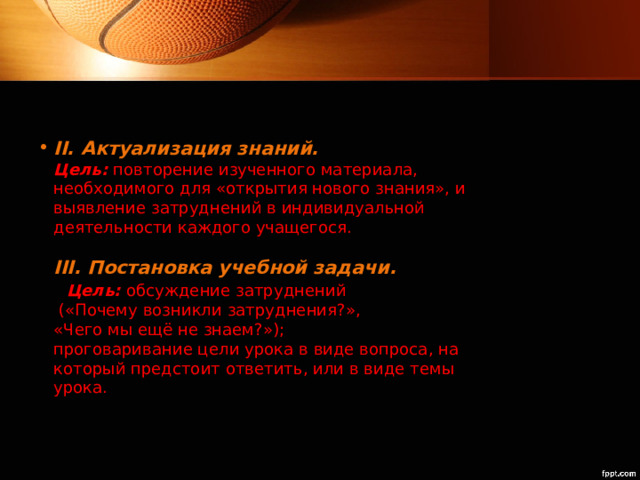 II. Актуализация знаний.  Цель:  повторение изученного материала, необходимого для «открытия нового знания», и выявление затруднений в индивидуальной деятельности каждого учащегося.   III. Постановка учебной задачи. Цель:  обсуждение затруднений  («Почему возникли затруднения?»,  «Чего мы ещё не знаем?»);  проговаривание цели урока в виде вопроса, на который предстоит ответить, или в виде темы урока.   