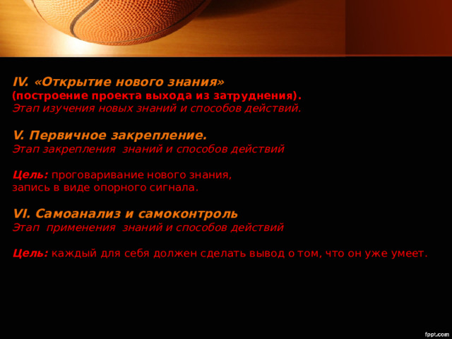 IV. «Открытие нового знания»  (построение проекта выхода из затруднения).   Этап изучения новых знаний и способов действий.   V. Первичное закрепление.   Этап закрепления знаний и способов действий   Цель:  проговаривание нового знания,  запись в виде опорного сигнала.   VI. Самоанализ и самоконтроль   Этап применения знаний и способов действий   Цель:  каждый для себя должен сделать вывод о том, что он уже умеет.   