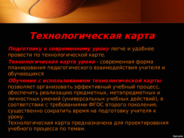 Технологическая карта Подготовку к современному уроку легче и удобнее провести по технологической карте. Технологическая карта урока - современная форма планирования педагогического взаимодействия учителя и обучающихся Обучение с использованием технологической карты  позволяет организовать эффективный учебный процесс, обеспечить реализацию предметных, метапредметных и личностных умений (универсальных учебных действий), в соответствии с требованиями ФГОС второго поколения, существенно сократить время на подготовку учителя к уроку.   Технологическая карта предназначена для проектирования учебного процесса по темам. 