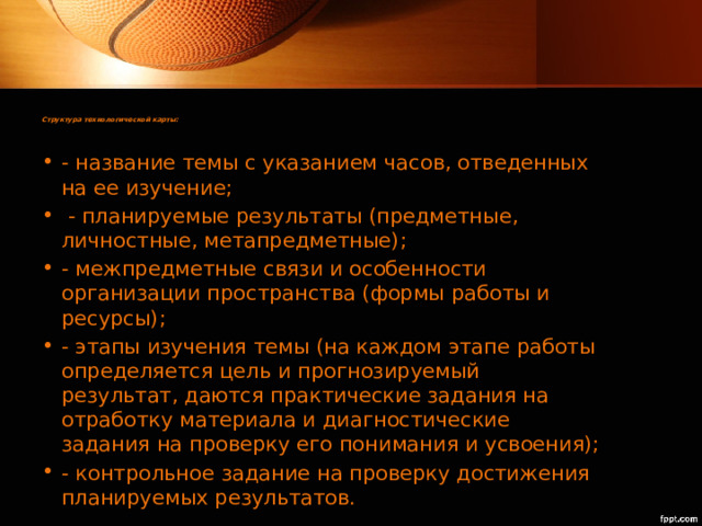 Структура технологической карты:   - название темы с указанием часов, отведенных на ее изучение;  - планируемые результаты (предметные, личностные, метапредметные); - межпредметные связи и особенности организации пространства (формы работы и ресурсы); - этапы изучения темы (на каждом этапе работы определяется цель и прогнозируемый результат, даются практические задания на отработку материала и диагностические задания на проверку его понимания и усвоения); - контрольное задание на проверку достижения планируемых результатов. 