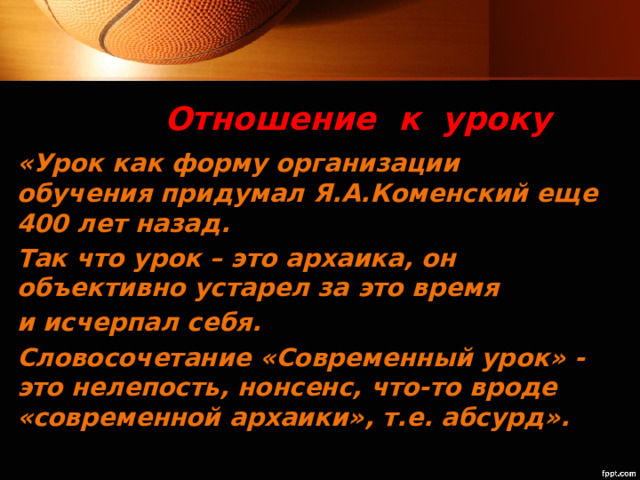 Отношение к уроку «Урок как форму организации обучения придумал Я.А.Коменский еще 400 лет назад. Так что урок – это архаика, он объективно устарел за это время и исчерпал себя. Словосочетание «Современный урок» - это нелепость, нонсенс, что-то вроде «современной архаики», т.е. абсурд». 