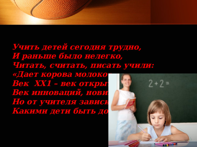 Учить детей сегодня трудно, И раньше было нелегко, Читать, считать, писать учили: «Дает корова молоко». Век ХХ1 – век открытий, Век инноваций, новизны, Но от учителя зависит, Какими дети быть должны. 