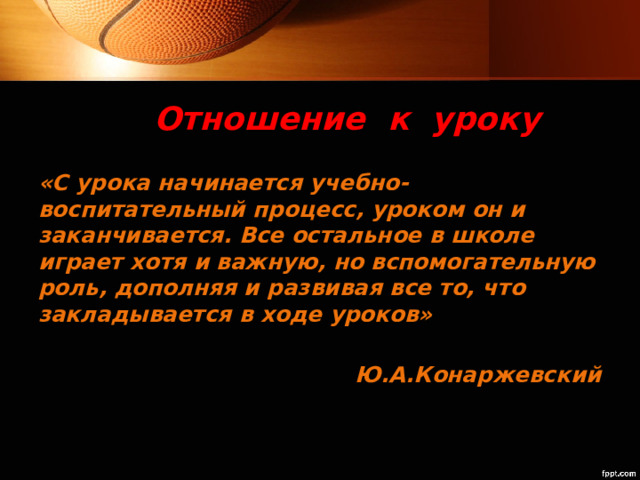 Отношение к уроку «С урока начинается учебно-воспитательный процесс, уроком он и заканчивается. Все остальное в школе играет хотя и важную, но вспомогательную роль, дополняя и развивая все то, что закладывается в ходе уроков»  Ю.А.Конаржевский 