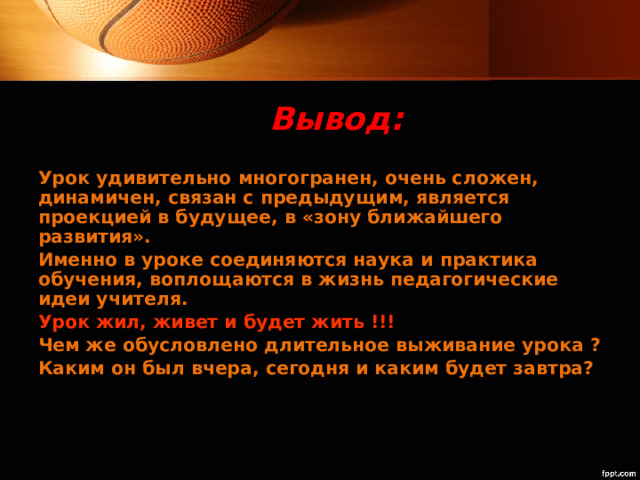 Вывод: Урок удивительно многогранен, очень сложен, динамичен, связан с предыдущим, является проекцией в будущее, в «зону ближайшего развития». Именно в уроке соединяются наука и практика обучения, воплощаются в жизнь педагогические идеи учителя. Урок жил, живет и будет жить !!! Чем же обусловлено длительное выживание урока ? Каким он был вчера, сегодня и каким будет завтра?  