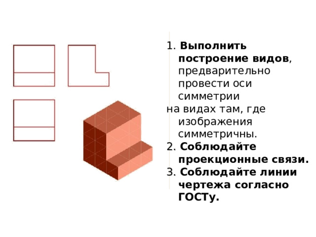 1. Выполнить построение видов , предварительно провести оси симметрии на видах там, где изображения симметричны. 2. Соблюдайте проекционные связи. 3. Соблюдайте линии чертежа согласно ГОСТу. 