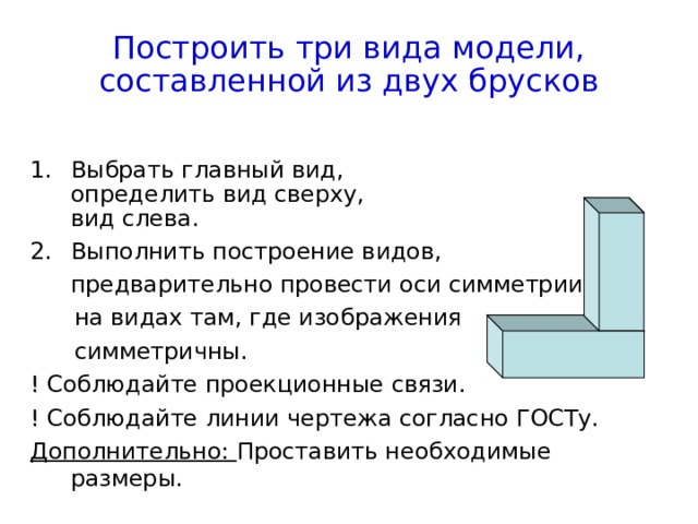 Построить три вида модели,  составленной из двух брусков Выбрать главный вид,   определить вид сверху,  вид слева. Выполнить построение видов,  предварительно провести оси симметрии  на видах там, где изображения  симметричны. ! Соблюдайте проекционные связи. ! Соблюдайте линии чертежа согласно ГОСТу. Дополнительно: Проставить необходимые размеры. 