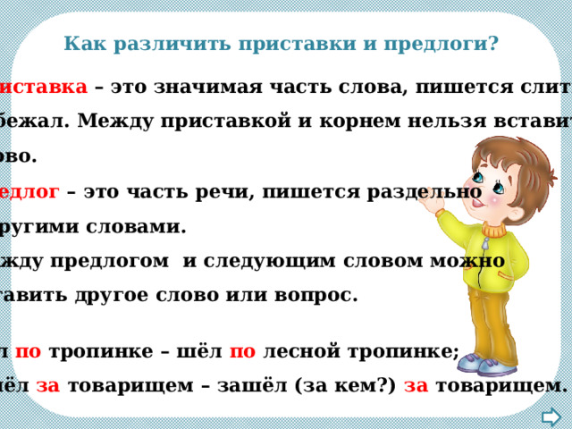 Как различить приставки и предлоги? Приставка – это значимая часть слова, пишется слитно: по бежал. Между приставкой и корнем нельзя вставить слово. Предлог – это часть речи, пишется раздельно с другими словами. Между предлогом и следующим словом можно вставить другое слово или вопрос. Шёл по тропинке – шёл по лесной тропинке; зашёл за товарищем – зашёл (за кем?) за товарищем. 