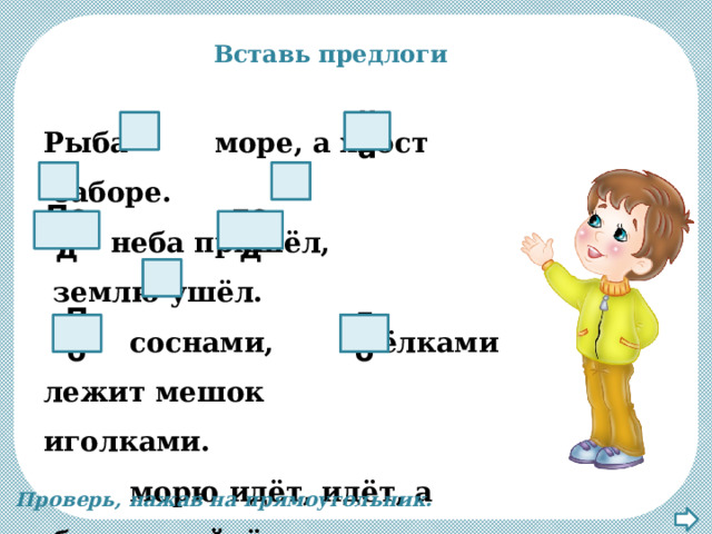 Вставь предлоги Рыба    море, а хвост   заборе.   неба пришёл,   землю ушёл.     соснами,  ёлками лежит мешок  иголками.     морю идёт, идёт, а   берега дойдёт - тут и пропадёт. в на С в под Под с до По Проверь, нажав на прямоугольник. 