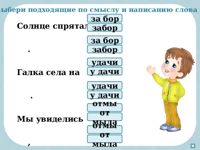 Выбери подходящие по смыслу и написанию слова Солнце спряталось . Галка села на .  Мы увиделись ,  Пожелали всем .  Зависело б ,  Веснушки я б . за бор забор за бор забор удачи у дачи удачи у дачи отмыла от мыла отмыла от мыла 