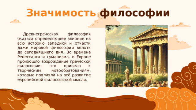 Значимость философии Древнегреческая философия оказала определяющее влияние на всю историю западной и отчасти даже мировой философии вплоть до сегодняшнего дня. Во времена Ренессанса и гуманизма, в Европе произошло возрождение греческой философии, что привело к творческим новообразованиям, которые повлияли на всё развитие европейской философской мысли. 