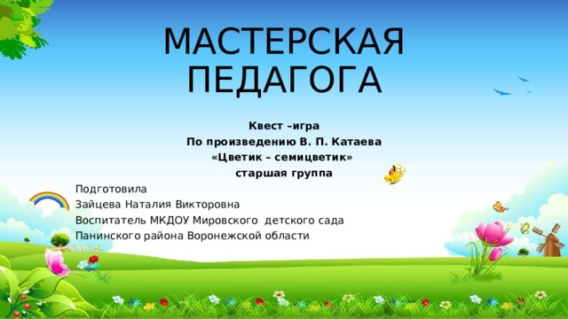 МАСТЕРСКАЯ ПЕДАГОГА Квест –игра По произведению В. П. Катаева «Цветик – семицветик» старшая группа Подготовила Зайцева Наталия Викторовна Воспитатель МКДОУ Мировского детского сада Панинского района Воронежской области 