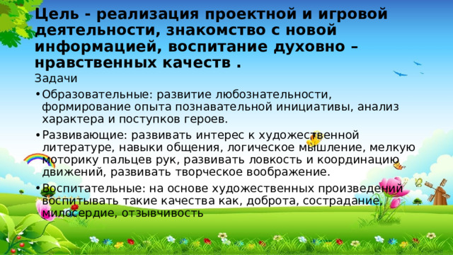Цель - реализация проектной и игровой деятельности, знакомство с новой информацией, воспитание духовно – нравственных качеств   . Задачи Образовательные: развитие любознательности, формирование опыта познавательной инициативы, анализ характера и поступков героев. Развивающие: развивать интерес к художественной литературе, навыки общения, логическое мышление, мелкую моторику пальцев рук, развивать ловкость и координацию движений, развивать творческое воображение. Воспитательные: на основе художественных произведений воспитывать такие качества как, доброта, сострадание, милосердие, отзывчивость 