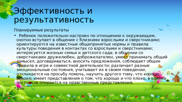 Эффективность и результативность Планируемые результаты  Ребенок положительно настроен по отношению к окружающим, охотно вступает в общение с близкими взрослыми и сверстниками; ориентируется на известные общепринятые нормы и правила культуры поведения в контактах со взрослыми и сверстниками; интересуется жизнью семьи и детского сада; в общении со сверстниками дружелюбен, доброжелателен, умеет принимать общий замысел, договариваться, вносить предложения, соблюдает общие правила в игре и совместной деятельности; различает разные эмоциональные состояния, учитывает их в своем поведении, откликается на просьбу помочь, научить другого тому, что хорошо освоил; имеет представления о том, что хорошо и что плохо, в оценке поступков опирается на нравственные представления. аты 
