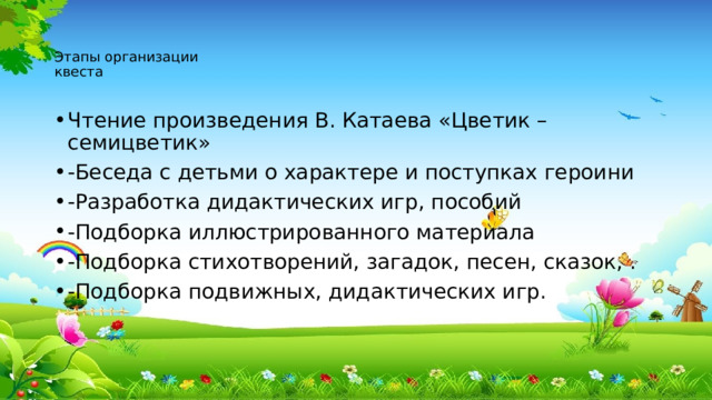 Этапы организации  квеста   Чтение произведения В. Катаева «Цветик – семицветик» -Беседа с детьми о характере и поступках героини -Разработка дидактических игр, пособий -Подборка иллюстрированного материала -Подборка стихотворений, загадок, песен, сказок, . -Подборка подвижных, дидактических игр. 
