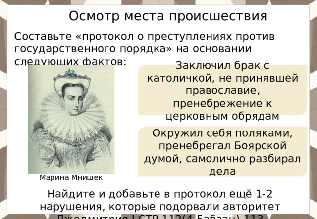 Ответ: Осмотр места происшествия Составьте «протокол о преступлениях против государственного порядка» на основании следующих фактов: Заключил брак с католичкой, не принявшей православие, пренебрежение к церковным обрядам Окружил себя поляками, пренебрегал Боярской думой, самолично разбирал дела Марина Мнишек Найдите и добавьте в протокол ещё 1-2 нарушения, которые подорвали авторитет Лжедмитрия I.СТР.112(4-5абзац)-113 