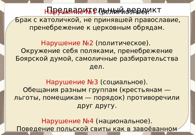 Ответ:  Предварительный вердикт Нарушение №1 (религиозное).  Брак с католичкой, не принявшей православие, пренебрежение к церковным обрядам. Нарушение №2 (политическое). Окружение себя поляками, пренебрежение Боярской думой, самоличные разбирательства дел. Нарушение №3 (социальное). Обещания разным группам (крестьянам — льготы, помещикам — порядок) противоречили друг другу. Нарушение №4 (национальное). Поведение польской свиты как в завоёванном городе. 