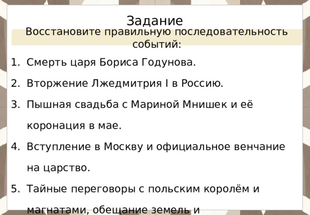 Задание Восстановите правильную последовательность событий: Смерть царя Бориса Годунова. Вторжение Лжедмитрия I в Россию. Пышная свадьба с Мариной Мнишек и её коронация в мае. Вступление в Москву и официальное венчание на царство. Тайные переговоры с польским королём и магнатами, обещание земель и распространения католичества. Восстание в Москве и убийство Лжедмитрия. 