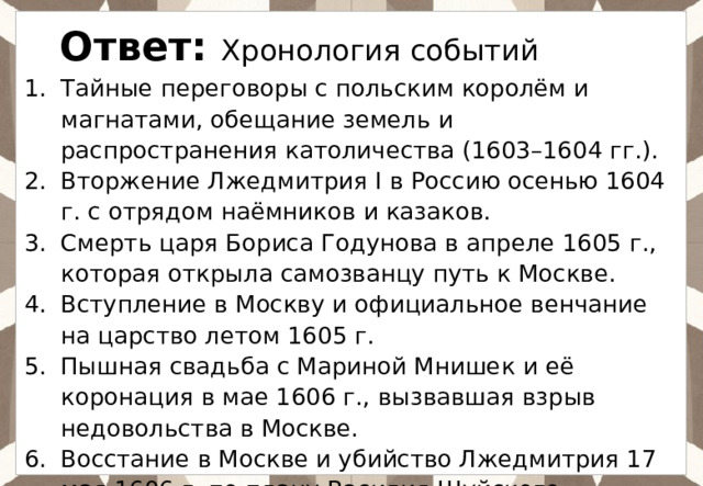 Ответ: Хронология событий Тайные переговоры с польским королём и магнатами, обещание земель и распространения католичества (1603–1604 гг.). Вторжение Лжедмитрия I в Россию осенью 1604 г. с отрядом наёмников и казаков. Смерть царя Бориса Годунова в апреле 1605 г., которая открыла самозванцу путь к Москве. Вступление в Москву и официальное венчание на царство летом 1605 г. Пышная свадьба с Мариной Мнишек и её коронация в мае 1606 г., вызвавшая взрыв недовольства в Москве. Восстание в Москве и убийство Лжедмитрия 17 мая 1606 г. по плану Василия Шуйского. 