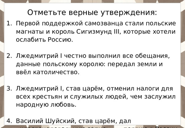 Отметьте верные утверждения: Первой поддержкой самозванца стали польские магнаты и король Сигизмунд III, которые хотели ослабить Россию. Лжедмитрий I честно выполнил все обещания, данные польскому королю: передал земли и ввёл католичество. Лжедмитрий I, став царём, отменил налоги для всех крестьян и служилых людей, чем заслужил народную любовь. Василий Шуйский, став царём, дал «крестоцеловальную запись» — первую в России присягу, ограничивающую власть монарха. 